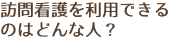 訪問看護を利用できる のはどんな人？