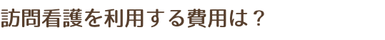 訪問看護を利用する費用は？