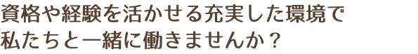 資格や経験を活かせる充実した環境で 私たちと一緒に働きませんか？